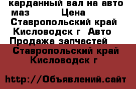 карданный вал на авто маз 54329 › Цена ­ 2 000 - Ставропольский край, Кисловодск г. Авто » Продажа запчастей   . Ставропольский край,Кисловодск г.